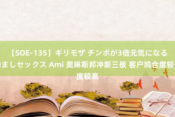 【SOE-135】ギリモザ チンポが3倍元気になる励ましセックス Ami 奥琳斯邦冲新三板 客户鸠合度较高