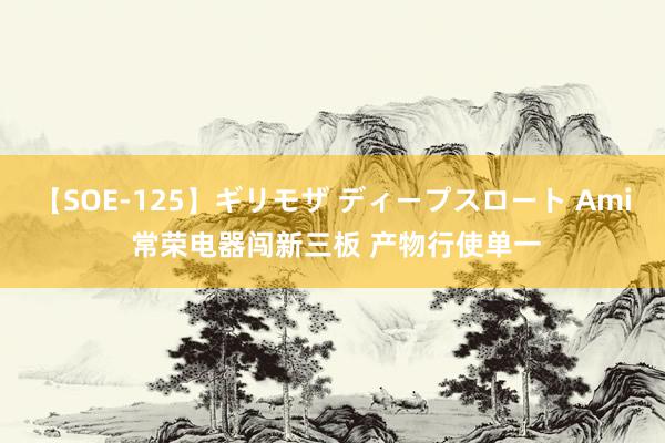 【SOE-125】ギリモザ ディープスロート Ami 常荣电器闯新三板 产物行使单一