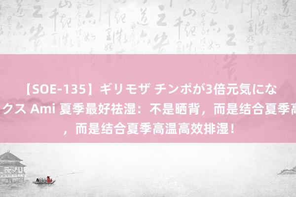 【SOE-135】ギリモザ チンポが3倍元気になる励ましセックス Ami 夏季最好祛湿：不是晒背，而是结合夏季高温高效排湿！