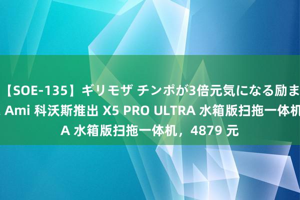 【SOE-135】ギリモザ チンポが3倍元気になる励ましセックス Ami 科沃斯推出 X5 PRO ULTRA 水箱版扫拖一体机，4879 元