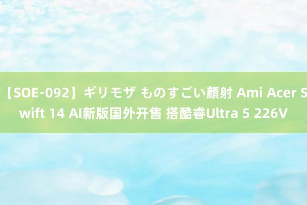 【SOE-092】ギリモザ ものすごい顔射 Ami Acer Swift 14 AI新版国外开售 搭酷睿Ultra 5 226V