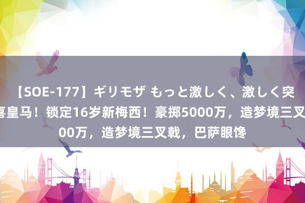 【SOE-177】ギリモザ もっと激しく、激しく突いて Ami 恭喜皇马！锁定16岁新梅西！豪掷5000万，造梦境三叉戟，巴萨眼馋