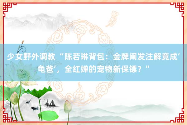 少女野外调教 “陈若琳背包：金牌阐发注解竟成‘龟爸’，全红婵的宠物新保镖？”