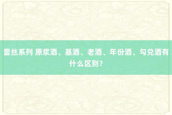 蕾丝系列 原浆酒、基酒、老酒、年份酒、勾兑酒有什么区别？