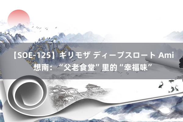 【SOE-125】ギリモザ ディープスロート Ami 想南：“父老食堂”里的“幸福味”