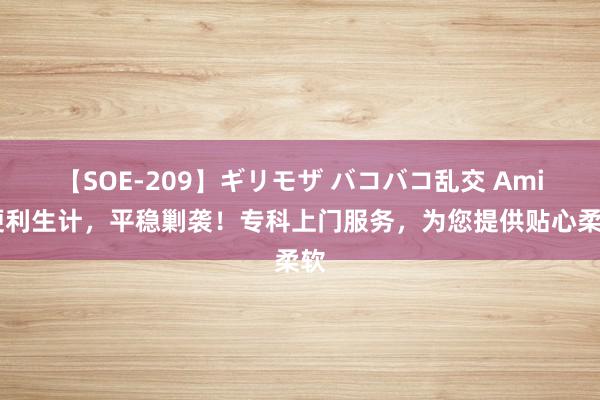 【SOE-209】ギリモザ バコバコ乱交 Ami 便利生计，平稳剿袭！专科上门服务，为您提供贴心柔软