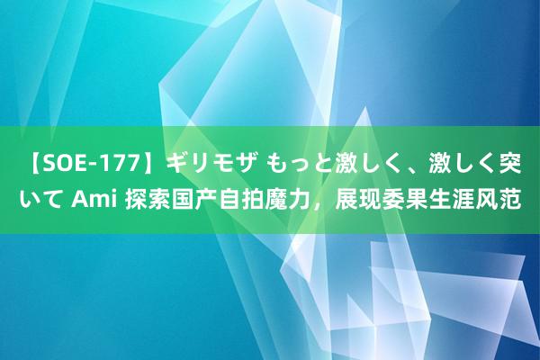 【SOE-177】ギリモザ もっと激しく、激しく突いて Ami 探索国产自拍魔力，展现委果生涯风范