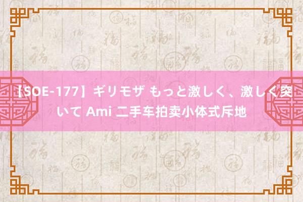 【SOE-177】ギリモザ もっと激しく、激しく突いて Ami 二手车拍卖小体式斥地