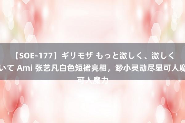 【SOE-177】ギリモザ もっと激しく、激しく突いて Ami 张艺凡白色短裙亮相，渺小灵动尽显可人魔力