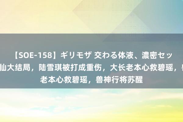 【SOE-158】ギリモザ 交わる体液、濃密セックス Ami 诛仙大结局，陆雪琪被打成重伤，大长老本心救碧瑶，兽神行将苏醒