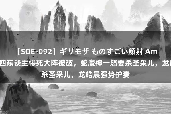 【SOE-092】ギリモザ ものすごい顔射 Ami 神印王座：四东谈主惨死大阵被破，蛇魔神一怒要杀圣采儿，龙皓晨强势护妻