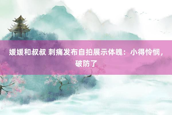 媛媛和叔叔 刺痛发布自拍展示体魄：小得怜悯，破防了