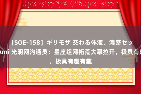 【SOE-158】ギリモザ 交わる体液、濃密セックス Ami 光明网沟通员：星座组网拓荒大幕拉开，极具有趣有趣