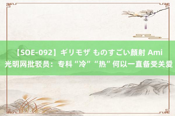 【SOE-092】ギリモザ ものすごい顔射 Ami 光明网批驳员：专科“冷”“热”何以一直备受关爱