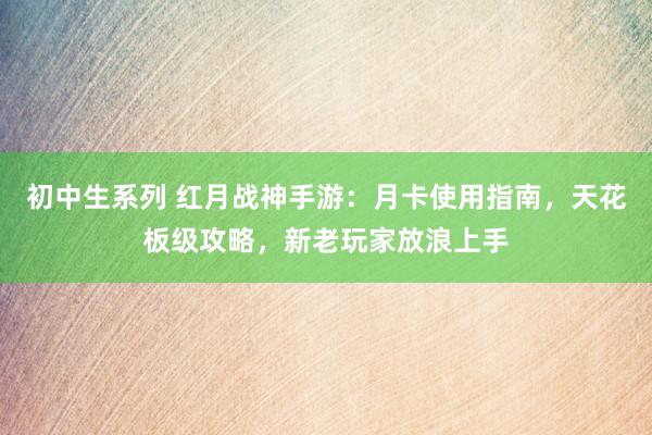 初中生系列 红月战神手游：月卡使用指南，天花板级攻略，新老玩家放浪上手