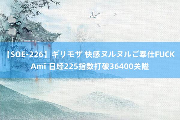 【SOE-226】ギリモザ 快感ヌルヌルご奉仕FUCK Ami 日经225指数打破36400关隘