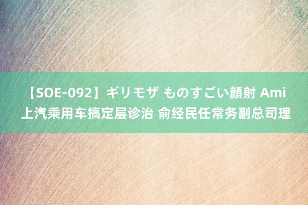 【SOE-092】ギリモザ ものすごい顔射 Ami 上汽乘用车搞定层诊治 俞经民任常务副总司理