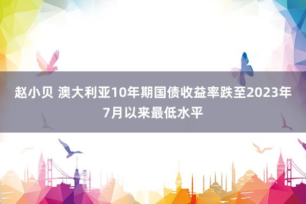 赵小贝 澳大利亚10年期国债收益率跌至2023年7月以来最低水平