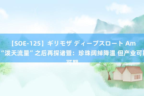 【SOE-125】ギリモザ ディープスロート Ami “泼天流量”之后再探诸暨：珍珠阔绰降温 但产业可期