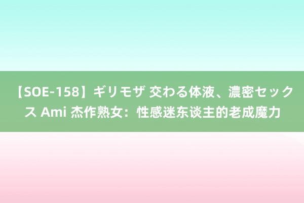 【SOE-158】ギリモザ 交わる体液、濃密セックス Ami 杰作熟女：性感迷东谈主的老成魔力