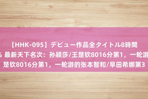 【HHK-095】デビュー作品全タイトル8時間 百花で脱いだオンナたち 最新天下名次：孙颖莎/王楚钦8016分第1，一轮游的张本智和/早田希娜第3