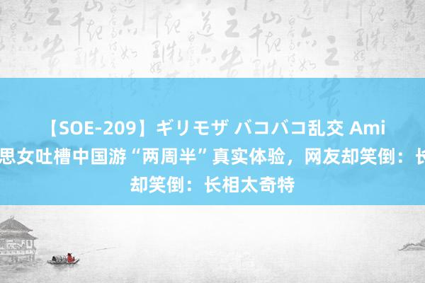 【SOE-209】ギリモザ バコバコ乱交 Ami 番邦好意思女吐槽中国游“两周半”真实体验，网友却笑倒：长相太奇特