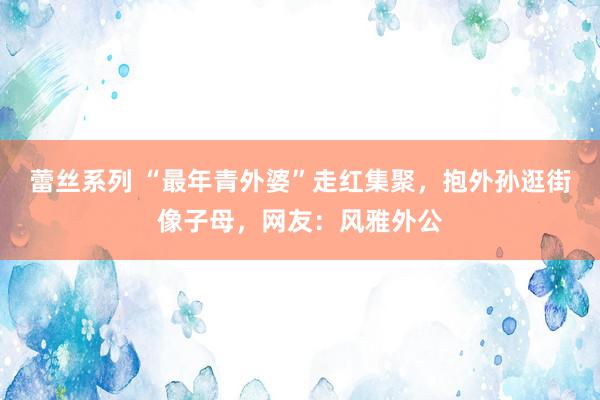 蕾丝系列 “最年青外婆”走红集聚，抱外孙逛街像子母，网友：风雅外公