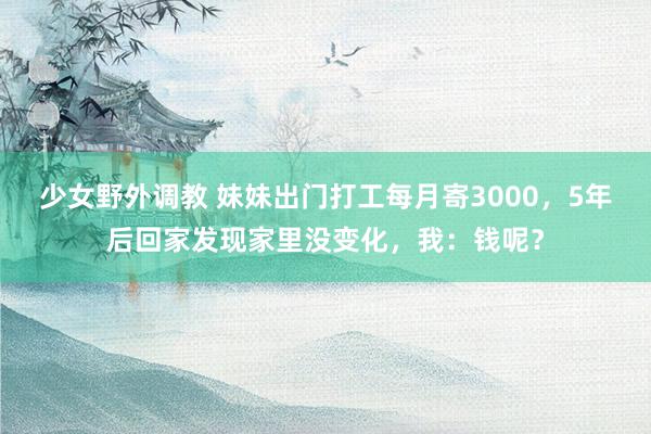 少女野外调教 妹妹出门打工每月寄3000，5年后回家发现家里没变化，我：钱呢？