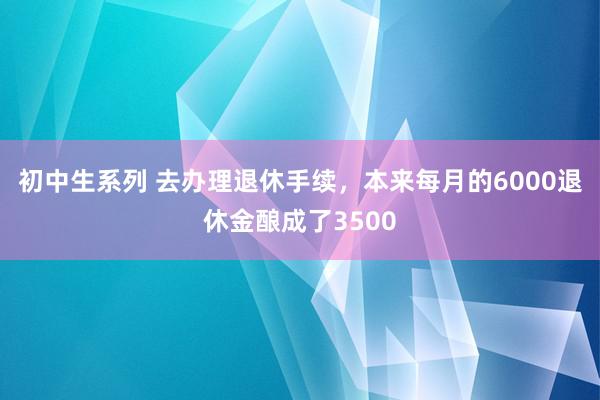 初中生系列 去办理退休手续，本来每月的6000退休金酿成了3500