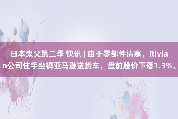 日本鬼父第二季 快讯 | 由于零部件清寒，Rivian公司住手坐褥亚马逊送货车，盘前股价下落1.3%。