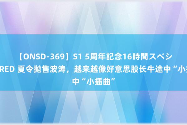 【ONSD-369】S1 5周年記念16時間スペシャル RED 夏令抛售波涛，越来越像好意思股长牛途中“小插曲”