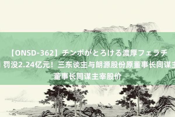 【ONSD-362】チンポがとろける濃厚フェラチオ4時間 罚没2.24亿元！三东谈主与朗源股份原董事长同谋主宰股价