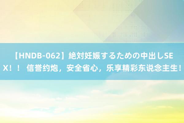 【HNDB-062】絶対妊娠するための中出しSEX！！ 信誉约炮，安全省心，乐享精彩东说念主生！