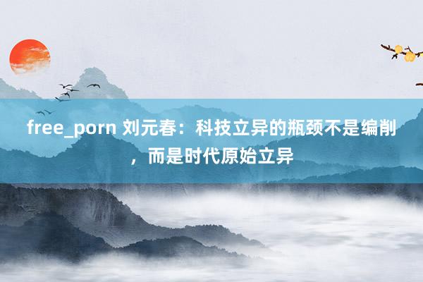 free_porn 刘元春：科技立异的瓶颈不是编削，而是时代原始立异