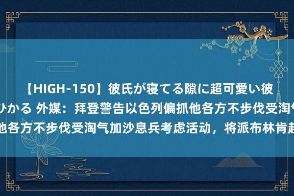 【HIGH-150】彼氏が寝てる隙に超可愛い彼女を襲って中出し 紺野ひかる 外媒：拜登警告以色列偏抓他各方不步伐受淘气加沙息兵考虑活动，将派布林肯赶赴以色列