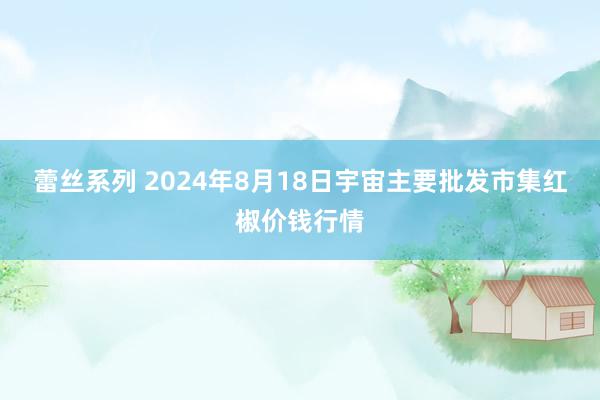 蕾丝系列 2024年8月18日宇宙主要批发市集红椒价钱行情