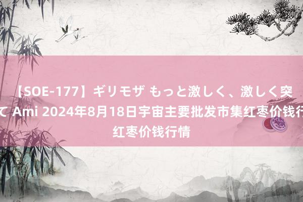 【SOE-177】ギリモザ もっと激しく、激しく突いて Ami 2024年8月18日宇宙主要批发市集红枣价钱行情