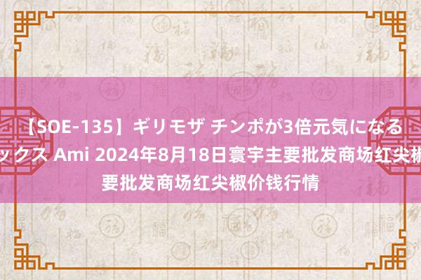 【SOE-135】ギリモザ チンポが3倍元気になる励ましセックス Ami 2024年8月18日寰宇主要批发商场红尖椒价钱行情