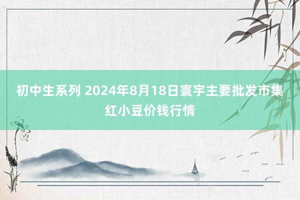 初中生系列 2024年8月18日寰宇主要批发市集红小豆价钱行情