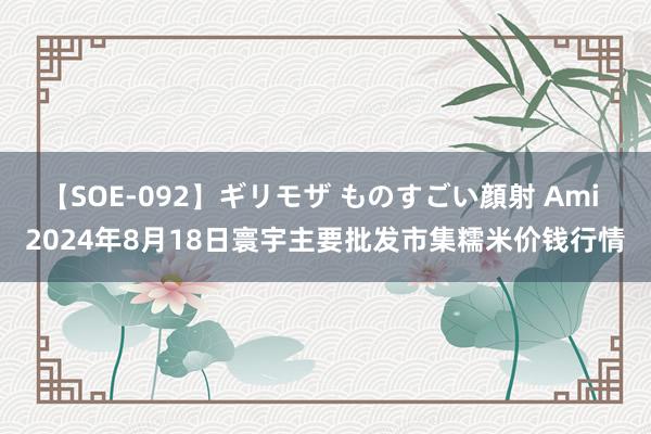 【SOE-092】ギリモザ ものすごい顔射 Ami 2024年8月18日寰宇主要批发市集糯米价钱行情