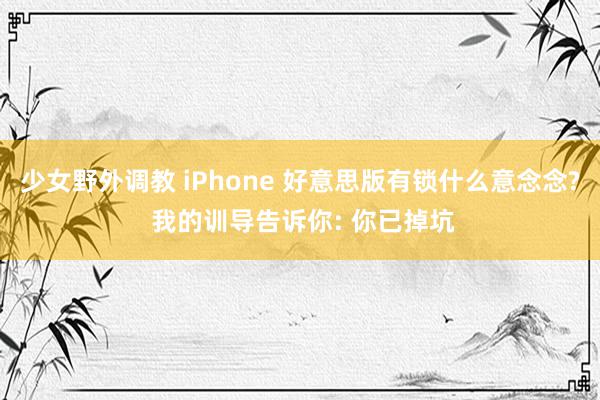 少女野外调教 iPhone 好意思版有锁什么意念念? 我的训导告诉你: 你已掉坑