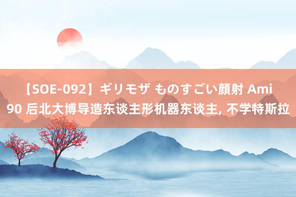 【SOE-092】ギリモザ ものすごい顔射 Ami 90 后北大博导造东谈主形机器东谈主, 不学特斯拉