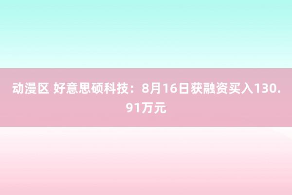 动漫区 好意思硕科技：8月16日获融资买入130.91万元