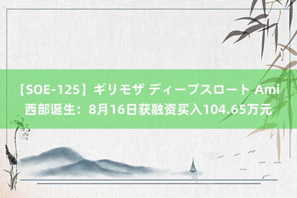 【SOE-125】ギリモザ ディープスロート Ami 西部诞生：8月16日获融资买入104.65万元