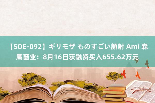 【SOE-092】ギリモザ ものすごい顔射 Ami 森鹰窗业：8月16日获融资买入655.62万元