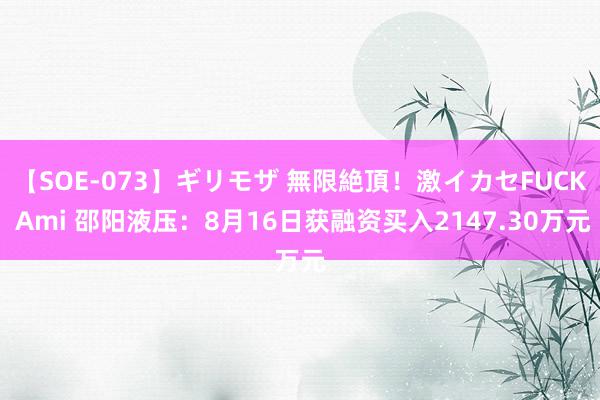 【SOE-073】ギリモザ 無限絶頂！激イカセFUCK Ami 邵阳液压：8月16日获融资买入2147.30万元