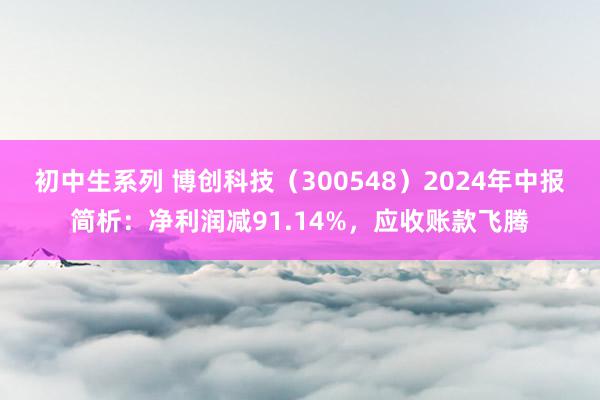 初中生系列 博创科技（300548）2024年中报简析：净利润减91.14%，应收账款飞腾