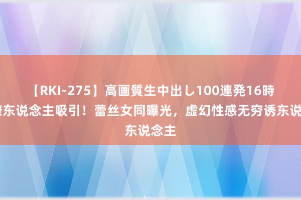 【RKI-275】高画質生中出し100連発16時間 撩东说念主吸引！蕾丝女同曝光，虚幻性感无穷诱东说念主