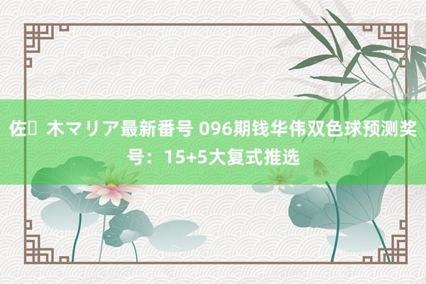 佐々木マリア最新番号 096期钱华伟双色球预测奖号：15+5大复式推选