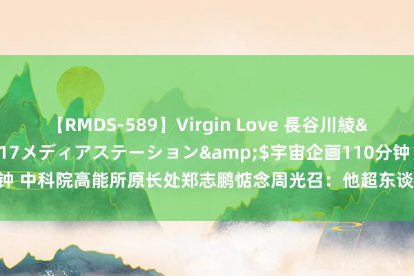 【RMDS-589】Virgin Love 長谷川綾</a>2010-05-17メディアステーション&$宇宙企画110分钟 中科院高能所原长处郑志鹏惦念周光召：他超东谈主的才华是常东谈主学不到的